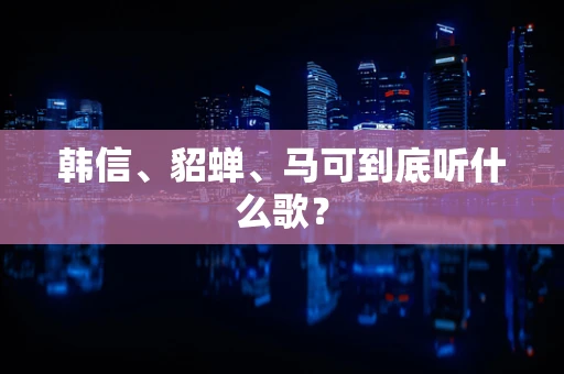 韩信、貂蝉、马可到底听什么歌？