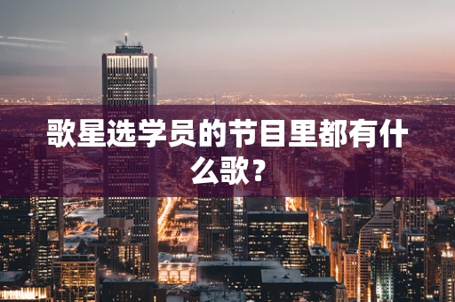 歌星选学员的节目里都有什么歌？