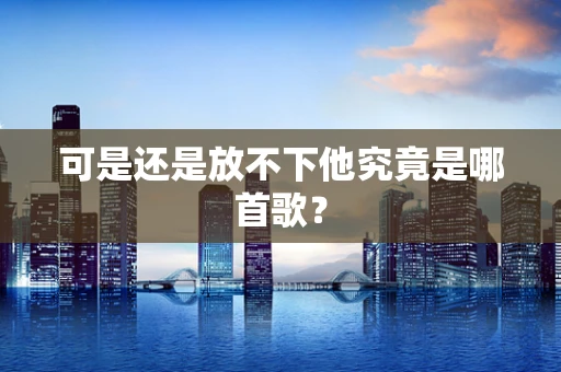 可是还是放不下他究竟是哪首歌？