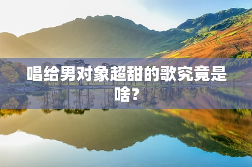 唱给男对象超甜的歌究竟是啥？