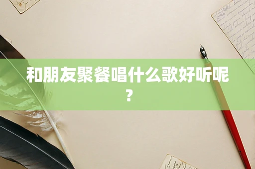 和朋友聚餐唱什么歌好听呢？