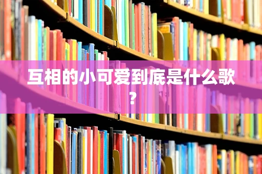 互相的小可爱到底是什么歌？