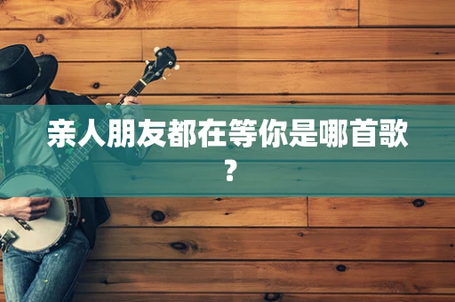 亲人朋友都在等你是哪首歌？