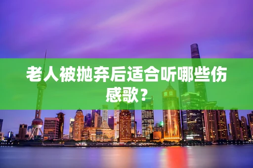老人被抛弃后适合听哪些伤感歌？