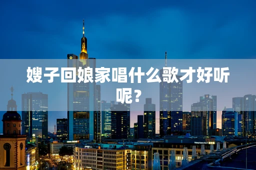 嫂子回娘家唱什么歌才好听呢？