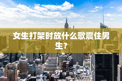 女生打架时放什么歌震住男生？
