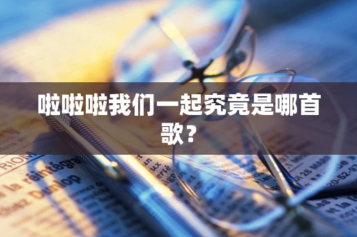 啦啦啦我们一起究竟是哪首歌？