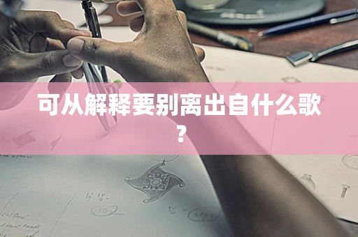可从解释要别离出自什么歌？
