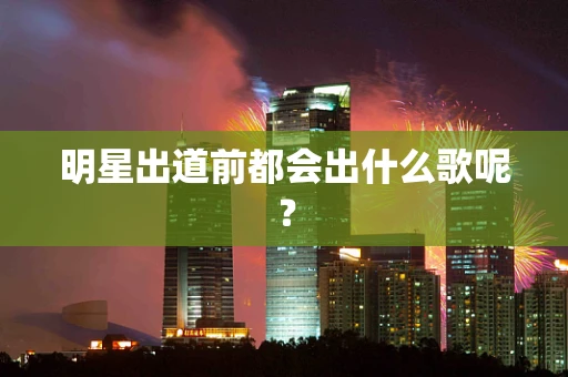 明星出道前都会出什么歌呢？