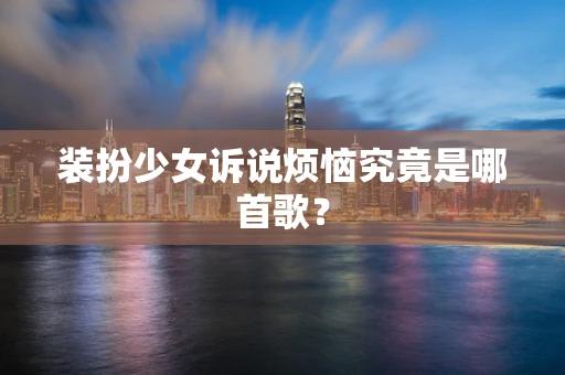 装扮少女诉说烦恼究竟是哪首歌？