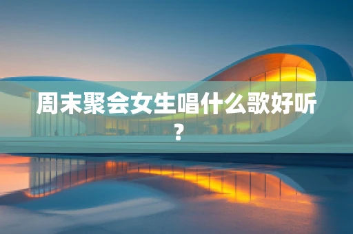 周末聚会女生唱什么歌好听？
