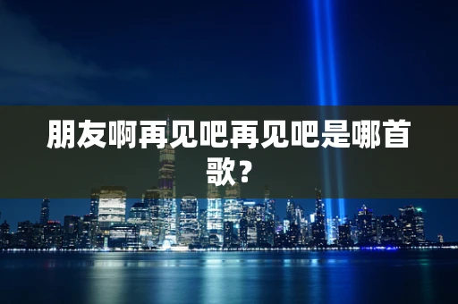 朋友啊再见吧再见吧是哪首歌？