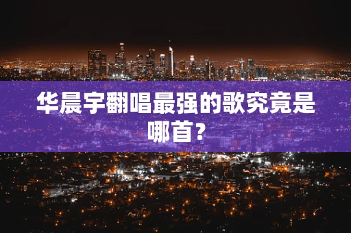 华晨宇翻唱最强的歌究竟是哪首？