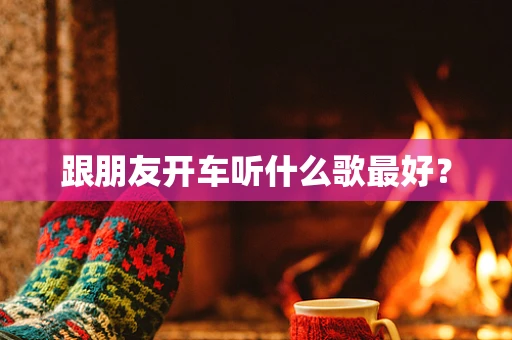 跟朋友开车听什么歌最好？