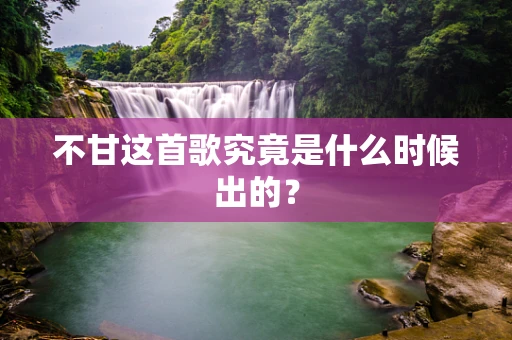 不甘这首歌究竟是什么时候出的？