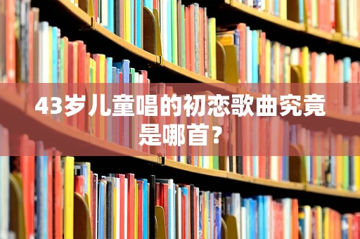 43岁儿童唱的初恋歌曲究竟是哪首？