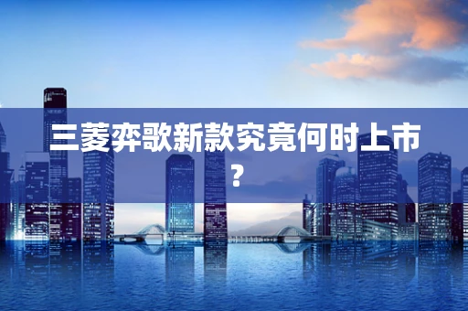 三菱弈歌新款究竟何时上市？