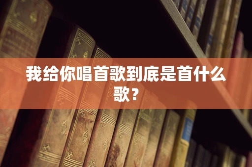 我给你唱首歌到底是首什么歌？